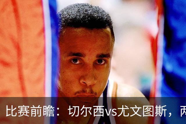 比赛前瞻：切尔西vs尤文图斯，两大豪门决战香港启德体育园